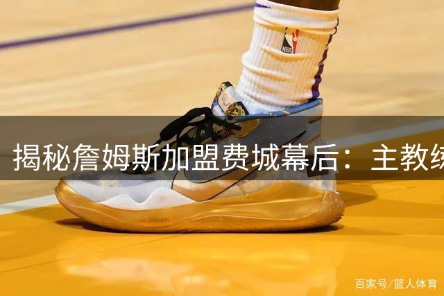 揭秘詹姆斯加盟费城幕后：主教练一席话打动联盟第一人