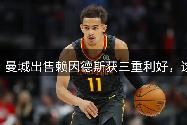 曼城出售赖因德斯获三重利好，这笔转会交易谁赚谁亏？