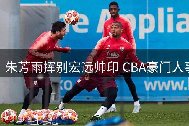 朱芳雨挥别宏远帅印 CBA豪门人事更迭引发热议