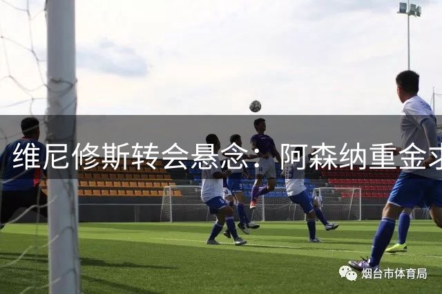 维尼修斯转会悬念：阿森纳重金求购或面临皇马忠诚奖金难题